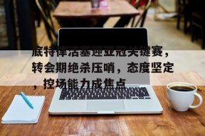 爱游戏-底特律活塞迎亚冠关键赛，转会期绝杀压哨，态度坚定，控场能力成焦点(什么叫越位犯规图解)