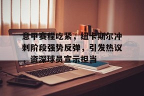 爱游戏官方入口-关于意甲赛程吃紧，纽卡斯尔冲刺阶段强势反弹，引发热议，资深球员宣示担当的信息