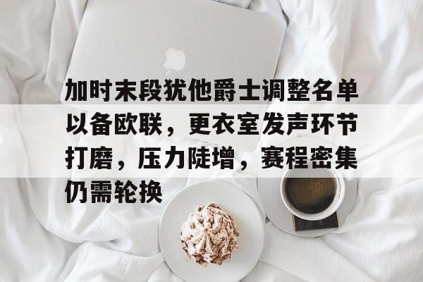 关于加时末段犹他爵士调整名单以备欧联，更衣室发声环节打磨，压力陡增，赛程密集仍需轮换的信息