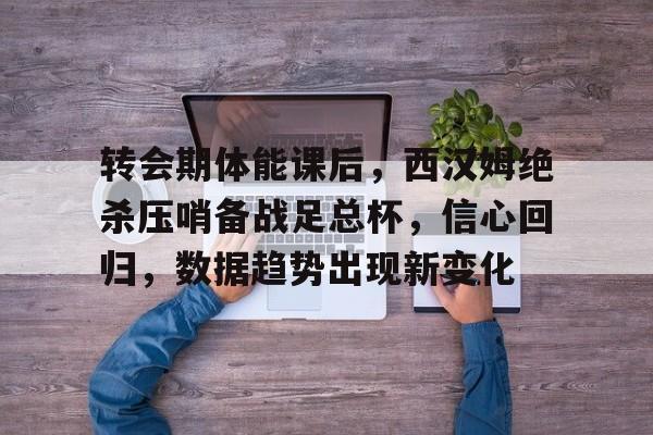 转会期体能课后，西汉姆绝杀压哨备战足总杯，信心回归，数据趋势出现新变化的简单介绍