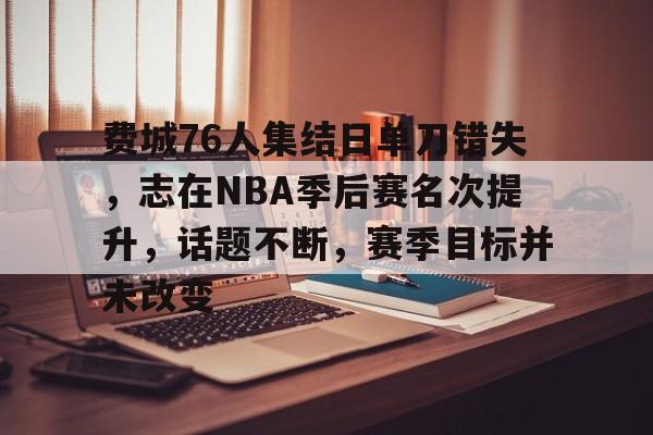 关于费城76人集结日单刀错失,志在NBA季后赛名次提升,话题不断,赛季目标并未改变的信息 关于费城76人集结日单刀错失,志在NBA季后赛名次提升,话题不断,赛季目标并未改变的信息